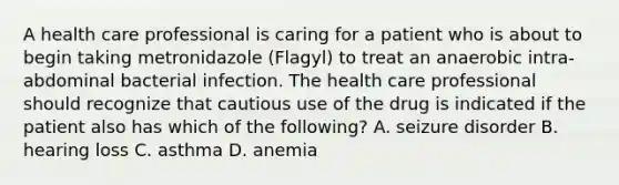 A health care professional is caring for a patient who is about to begin taking metronidazole (Flagyl) to treat an anaerobic intra-abdominal bacterial infection. The health care professional should recognize that cautious use of the drug is indicated if the patient also has which of the following? A. seizure disorder B. hearing loss C. asthma D. anemia