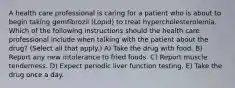 A health care professional is caring for a patient who is about to begin taking gemfibrozil (Lopid) to treat hypercholesterolemia. Which of the following instructions should the health care professional include when talking with the patient about the drug? (Select all that apply.) A) Take the drug with food. B) Report any new intolerance to fried foods. C) Report muscle tenderness. D) Expect periodic liver function testing. E) Take the drug once a day.