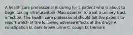 A health care professional is caring for a patient who is about to begin taking nitrofurantoin (Macrodantin) to treat a urinary tract infection. The health care professional should tell the patient to report which of the following adverse effects of the drug? A. constipation B. dark brown urine C. cough D. tremors