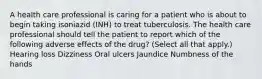 A health care professional is caring for a patient who is about to begin taking isoniazid (INH) to treat tuberculosis. The health care professional should tell the patient to report which of the following adverse effects of the drug? (Select all that apply.) Hearing loss Dizziness Oral ulcers Jaundice Numbness of the hands