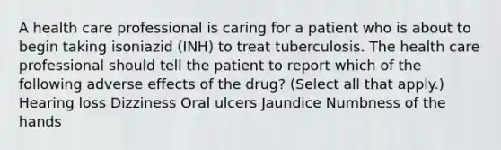 A health care professional is caring for a patient who is about to begin taking isoniazid (INH) to treat tuberculosis. The health care professional should tell the patient to report which of the following adverse effects of the drug? (Select all that apply.) Hearing loss Dizziness Oral ulcers Jaundice Numbness of the hands