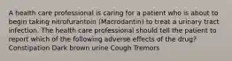 A health care professional is caring for a patient who is about to begin taking nitrofurantoin (Macrodantin) to treat a urinary tract infection. The health care professional should tell the patient to report which of the following adverse effects of the drug? Constipation Dark brown urine Cough Tremors