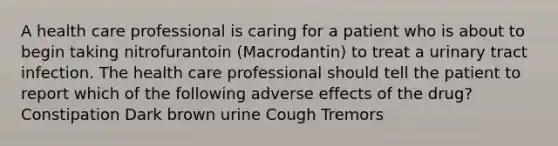 A health care professional is caring for a patient who is about to begin taking nitrofurantoin (Macrodantin) to treat a urinary tract infection. The health care professional should tell the patient to report which of the following adverse effects of the drug? Constipation Dark brown urine Cough Tremors