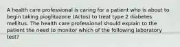 A health care professional is caring for a patient who is about to begin taking pioglitazone (Actos) to treat type 2 diabetes mellitus. The health care professional should explain to the patient the need to monitor which of the following laboratory test?