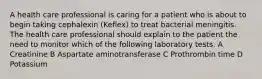 A health care professional is caring for a patient who is about to begin taking cephalexin (Keflex) to treat bacterial meningitis. The health care professional should explain to the patient the need to monitor which of the following laboratory tests. A Creatinine B Aspartate aminotransferase C Prothrombin time D Potassium