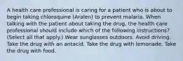 A health care professional is caring for a patient who is about to begin taking chloroquine (Aralen) to prevent malaria. When talking with the patient about taking the drug, the health care professional should include which of the following instructions? (Select all that apply.) Wear sunglasses outdoors. Avoid driving. Take the drug with an antacid. Take the drug with lemonade. Take the drug with food.