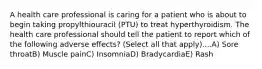 A health care professional is caring for a patient who is about to begin taking propylthiouracil (PTU) to treat hyperthyroidism. The health care professional should tell the patient to report which of the following adverse effects? (Select all that apply)....A) Sore throatB) Muscle painC) InsomniaD) BradycardiaE) Rash