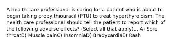 A health care professional is caring for a patient who is about to begin taking propylthiouracil (PTU) to treat hyperthyroidism. The health care professional should tell the patient to report which of the following adverse effects? (Select all that apply)....A) Sore throatB) Muscle painC) InsomniaD) BradycardiaE) Rash