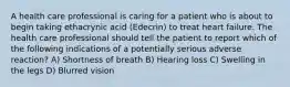 A health care professional is caring for a patient who is about to begin taking ethacrynic acid (Edecrin) to treat heart failure. The health care professional should tell the patient to report which of the following indications of a potentially serious adverse reaction? A) Shortness of breath B) Hearing loss C) Swelling in the legs D) Blurred vision