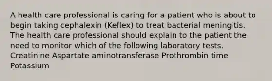 A health care professional is caring for a patient who is about to begin taking cephalexin (Keflex) to treat bacterial meningitis. The health care professional should explain to the patient the need to monitor which of the following laboratory tests. Creatinine Aspartate aminotransferase Prothrombin time Potassium