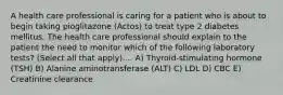 A health care professional is caring for a patient who is about to begin taking pioglitazone (Actos) to treat type 2 diabetes mellitus. The health care professional should explain to the patient the need to monitor which of the following laboratory tests? (Select all that apply).... A) Thyroid-stimulating hormone (TSH) B) Alanine aminotransferase (ALT) C) LDL D) CBC E) Creatinine clearance