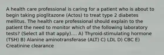 A health care professional is caring for a patient who is about to begin taking pioglitazone (Actos) to treat type 2 diabetes mellitus. The health care professional should explain to the patient the need to monitor which of the following laboratory tests? (Select all that apply).... A) Thyroid-stimulating hormone (TSH) B) Alanine aminotransferase (ALT) C) LDL D) CBC E) Creatinine clearance