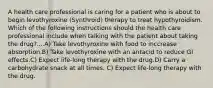 A health care professional is caring for a patient who is about to begin levothyroxine (Synthroid) therapy to treat hypothyroidism. Which of the following instructions should the health care professional include when talking with the patient about taking the drug?....A) Take levothyroxine with food to inccrease absorption.B) Take levothyroxine with an antacid to reduce GI effects.C) Expect life-long therapy with the drug.D) Carry a carbohydrate snack at all times. C) Expect life-long therapy with the drug.