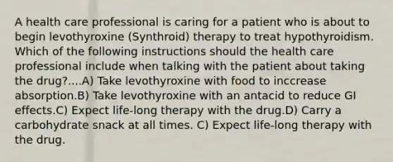 A health care professional is caring for a patient who is about to begin levothyroxine (Synthroid) therapy to treat hypothyroidism. Which of the following instructions should the health care professional include when talking with the patient about taking the drug?....A) Take levothyroxine with food to inccrease absorption.B) Take levothyroxine with an antacid to reduce GI effects.C) Expect life-long therapy with the drug.D) Carry a carbohydrate snack at all times. C) Expect life-long therapy with the drug.