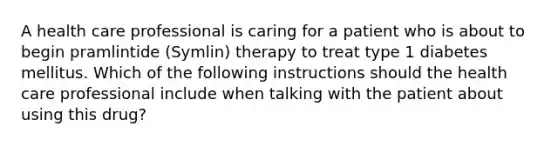 A health care professional is caring for a patient who is about to begin pramlintide (Symlin) therapy to treat type 1 diabetes mellitus. Which of the following instructions should the health care professional include when talking with the patient about using this drug?