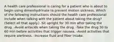 A health care professional is caring for a patient who is about to begin using dimenhydrinate to prevent motion sickness. Which of the following instructions should the health care professional include when talking with the patient about taking the drug? (Select all that apply.) -Sit upright for 30 min after taking the drug. -Avoid antacids when taking the drug. -Take the drug 30 to 60 min before activities that trigger nausea. -Avoid activities that require alertness. -Increase fluid and fiber intake.