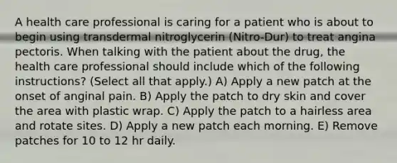 A health care professional is caring for a patient who is about to begin using transdermal nitroglycerin (Nitro-Dur) to treat angina pectoris. When talking with the patient about the drug, the health care professional should include which of the following instructions? (Select all that apply.) A) Apply a new patch at the onset of anginal pain. B) Apply the patch to dry skin and cover the area with plastic wrap. C) Apply the patch to a hairless area and rotate sites. D) Apply a new patch each morning. E) Remove patches for 10 to 12 hr daily.