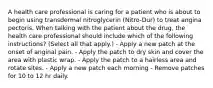 A health care professional is caring for a patient who is about to begin using transdermal nitroglycerin (Nitro-Dur) to treat angina pectoris. When talking with the patient about the drug, the health care professional should include which of the following instructions? (Select all that apply.) - Apply a new patch at the onset of anginal pain. - Apply the patch to dry skin and cover the area with plastic wrap. - Apply the patch to a hairless area and rotate sites. - Apply a new patch each morning - Remove patches for 10 to 12 hr daily.