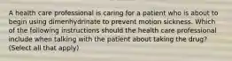 A health care professional is caring for a patient who is about to begin using dimenhydrinate to prevent motion sickness. Which of the following instructions should the health care professional include when talking with the patient about taking the drug? (Select all that apply)