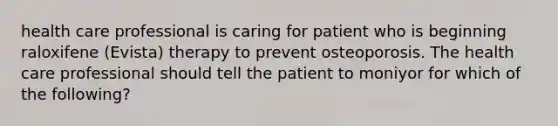 health care professional is caring for patient who is beginning raloxifene (Evista) therapy to prevent osteoporosis. The health care professional should tell the patient to moniyor for which of the following?