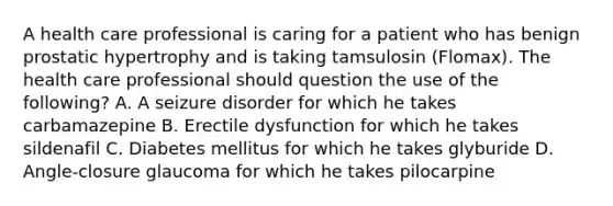 A health care professional is caring for a patient who has benign prostatic hypertrophy and is taking tamsulosin (Flomax). The health care professional should question the use of the following? A. A seizure disorder for which he takes carbamazepine B. Erectile dysfunction for which he takes sildenafil C. Diabetes mellitus for which he takes glyburide D. Angle-closure glaucoma for which he takes pilocarpine