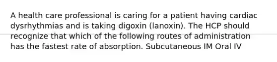 A health care professional is caring for a patient having cardiac dysrhythmias and is taking digoxin (lanoxin). The HCP should recognize that which of the following routes of administration has the fastest rate of absorption. Subcutaneous IM Oral IV