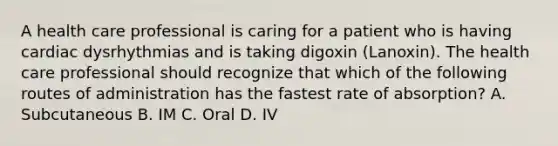 A health care professional is caring for a patient who is having cardiac dysrhythmias and is taking digoxin (Lanoxin). The health care professional should recognize that which of the following routes of administration has the fastest rate of absorption? A. Subcutaneous B. IM C. Oral D. IV