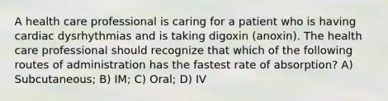 A health care professional is caring for a patient who is having cardiac dysrhythmias and is taking digoxin (anoxin). The health care professional should recognize that which of the following routes of administration has the fastest rate of absorption? A) Subcutaneous; B) IM; C) Oral; D) IV