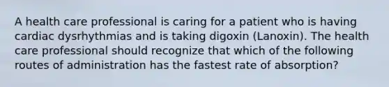 A health care professional is caring for a patient who is having cardiac dysrhythmias and is taking digoxin (Lanoxin). The health care professional should recognize that which of the following routes of administration has the fastest rate of absorption?