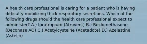 A health care professional is caring for a patient who is having difficulty mobilizing thick respiratory secretions. Which of the following drugs should the health care professional expect to administer? A.) Ipratropium (Atrovent) B.) Beclomethasone (Beconase AQ) C.) Acetylcysteine (Acetadote) D.) Azelastine (Astelin)