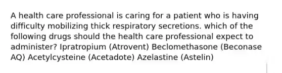 A health care professional is caring for a patient who is having difficulty mobilizing thick respiratory secretions. which of the following drugs should the health care professional expect to administer? Ipratropium (Atrovent) Beclomethasone (Beconase AQ) Acetylcysteine (Acetadote) Azelastine (Astelin)