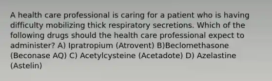 A health care professional is caring for a patient who is having difficulty mobilizing thick respiratory secretions. Which of the following drugs should the health care professional expect to administer? A) Ipratropium (Atrovent) B)Beclomethasone (Beconase AQ) C) Acetylcysteine (Acetadote) D) Azelastine (Astelin)