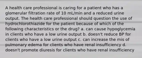 A health care professional is caring for a patient who has a glomerular filtration rate of 10 mL/min and a reduced urine output. The health care professional should question the use of hydrochlorothiazide for the patient because of which of the following characteristics or the drug? a. can cause hypoglycemia in clients who have a low urine output b. doesn't reduce BP for clients who have a low urine output c. can increase the mis of pulmonary edema for clients who have renal insufficiency d. doesn't promote diuresis for clients who have renal insufficiency