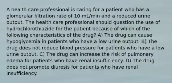 A health care professional is caring for a patient who has a glomerular filtration rate of 10 mL/min and a reduced urine output. The health care professional should question the use of hydrochlorothiazide for the patient because of which of the following characteristics of the drug? A) The drug can cause hypoglycemia in patients who have a low urine output. B) The drug does not reduce blood pressure for patients who have a low urine output. C) The drug can increase the risk of pulmonary edema for patients who have renal insufficiency. D) The drug does not promote diuresis for patients who have renal insufficiency.