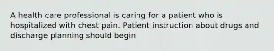 A health care professional is caring for a patient who is hospitalized with chest pain. Patient instruction about drugs and discharge planning should begin