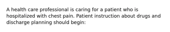 A health care professional is caring for a patient who is hospitalized with chest pain. Patient instruction about drugs and discharge planning should begin: