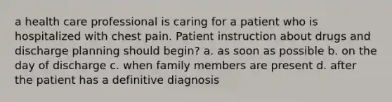 a health care professional is caring for a patient who is hospitalized with chest pain. Patient instruction about drugs and discharge planning should begin? a. as soon as possible b. on the day of discharge c. when family members are present d. after the patient has a definitive diagnosis