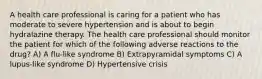 A health care professional is caring for a patient who has moderate to severe hypertension and is about to begin hydralazine therapy. The health care professional should monitor the patient for which of the following adverse reactions to the drug? A) A flu-like syndrome B) Extrapyramidal symptoms C) A lupus-like syndrome D) Hypertensive crisis