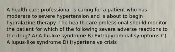 A health care professional is caring for a patient who has moderate to severe hypertension and is about to begin hydralazine therapy. The health care professional should monitor the patient for which of the following severe adverse reactions to the drug? A) A flu-like syndrome B) Extrapyramidal symptoms C) A lupus-like syndrome D) Hypertensive crisis