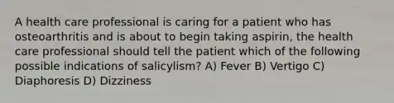 A health care professional is caring for a patient who has osteoarthritis and is about to begin taking aspirin, the health care professional should tell the patient which of the following possible indications of salicylism? A) Fever B) Vertigo C) Diaphoresis D) Dizziness