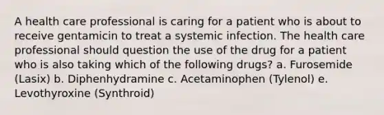 A health care professional is caring for a patient who is about to receive gentamicin to treat a systemic infection. The health care professional should question the use of the drug for a patient who is also taking which of the following drugs? a. Furosemide (Lasix) b. Diphenhydramine c. Acetaminophen (Tylenol) e. Levothyroxine (Synthroid)