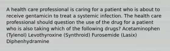 A health care professional is caring for a patient who is about to receive gentamicin to treat a systemic infection. The health care professional should question the use of the drug for a patient who is also taking which of the following drugs? Acetaminophen (Tylenol) Levothyroxine (Synthroid) Furosemide (Lasix) Diphenhydramine