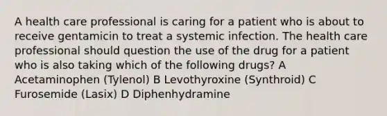 A health care professional is caring for a patient who is about to receive gentamicin to treat a systemic infection. The health care professional should question the use of the drug for a patient who is also taking which of the following drugs? A Acetaminophen (Tylenol) B Levothyroxine (Synthroid) C Furosemide (Lasix) D Diphenhydramine