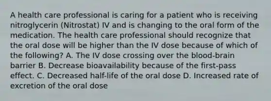 A health care professional is caring for a patient who is receiving nitroglycerin (Nitrostat) IV and is changing to the oral form of the medication. The health care professional should recognize that the oral dose will be higher than the IV dose because of which of the following? A. The IV dose crossing over <a href='https://www.questionai.com/knowledge/kO1rMGD7bv-the-blood-brain-barrier' class='anchor-knowledge'><a href='https://www.questionai.com/knowledge/k7oXMfj7lk-the-blood' class='anchor-knowledge'>the blood</a>-brain barrier</a> B. Decrease bioavailability because of the first-pass effect. C. Decreased half-life of the oral dose D. Increased rate of excretion of the oral dose