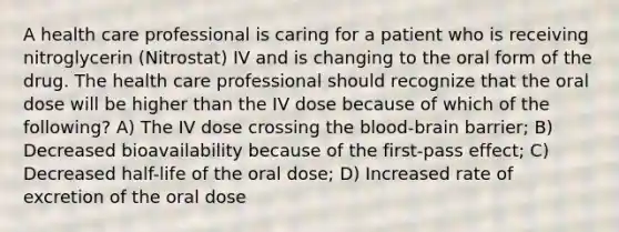 A health care professional is caring for a patient who is receiving nitroglycerin (Nitrostat) IV and is changing to the oral form of the drug. The health care professional should recognize that the oral dose will be higher than the IV dose because of which of the following? A) The IV dose crossing the blood-brain barrier; B) Decreased bioavailability because of the first-pass effect; C) Decreased half-life of the oral dose; D) Increased rate of excretion of the oral dose