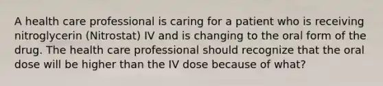 A health care professional is caring for a patient who is receiving nitroglycerin (Nitrostat) IV and is changing to the oral form of the drug. The health care professional should recognize that the oral dose will be higher than the IV dose because of what?