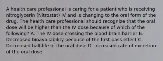 A health care professional is caring for a patient who is receiving nitroglycerin (Nitrostat) IV and is changing to the oral form of the drug. The health care professional should recognize that the oral dose will be higher than the IV dose because of which of the following? A. The IV dose crossing the blood-brain barrier B. Decreased bioavailability because of the first-pass effect C. Decreased half-life of the oral dose D. Increased rate of excretion of the oral dose