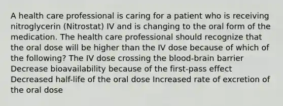 A health care professional is caring for a patient who is receiving nitroglycerin (Nitrostat) IV and is changing to the oral form of the medication. The health care professional should recognize that the oral dose will be higher than the IV dose because of which of the following? The IV dose crossing the blood-brain barrier Decrease bioavailability because of the first-pass effect Decreased half-life of the oral dose Increased rate of excretion of the oral dose