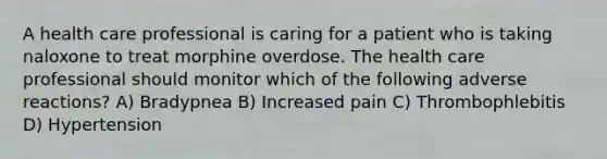 A health care professional is caring for a patient who is taking naloxone to treat morphine overdose. The health care professional should monitor which of the following adverse reactions? A) Bradypnea B) Increased pain C) Thrombophlebitis D) Hypertension