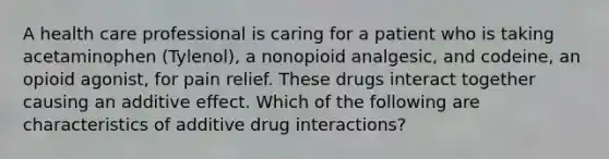 A health care professional is caring for a patient who is taking acetaminophen (Tylenol), a nonopioid analgesic, and codeine, an opioid agonist, for pain relief. These drugs interact together causing an additive effect. Which of the following are characteristics of additive drug interactions?